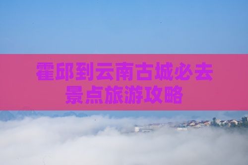 霍邱到云南古城必去地