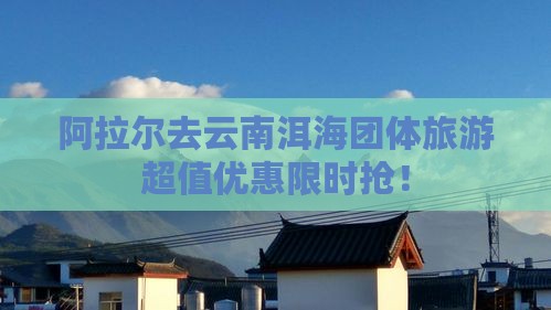 阿拉尔去云南洱海团体旅游