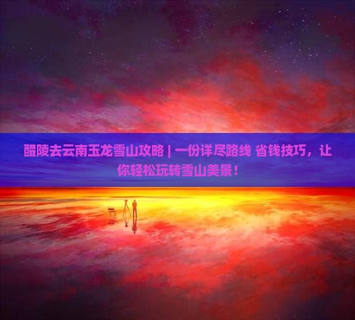 醴陵去云南玉龙雪山攻略