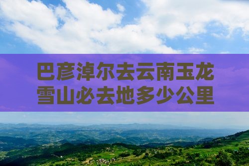 巴彦淖尔去云南玉龙雪山必去地 巴彦淖尔去云南玉龙雪山必去地