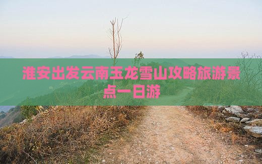 淮安去云南玉龙雪山一日