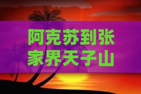 阿克苏到张家界天子山攻略