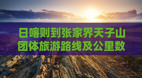 日喀则到张家界天子山团体旅游 日喀则到张家界天子山团体旅游