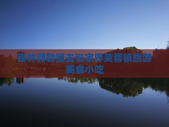 锡林郭勒盟去张家界芙蓉镇旅游小吃